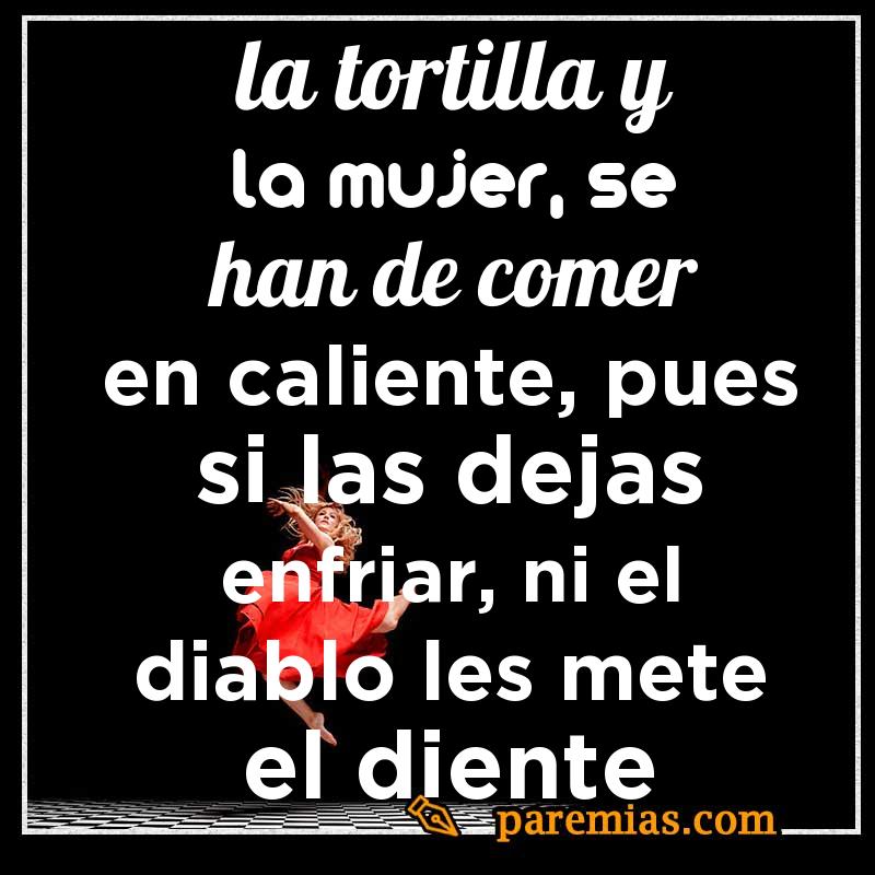La tortilla y la mujer, se han de comer en caliente, pues si las dejas enfriar, ni el diablo les mete el diente